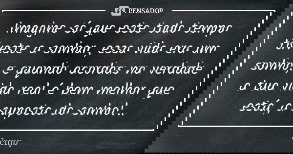 Imagine só que este todo tempo tiveste a sonhar, essa vida era um sonho, e quando acordas na verdade a tua vida real é bem melhor que está, a suposta do sonho!.... Frase de Vemp.