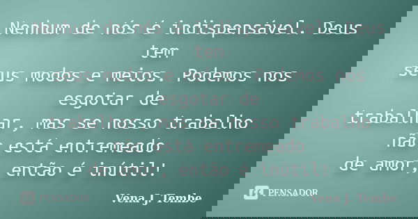 Nenhum de nós é indispensável. Deus tem seus modos e meios. Podemos nos esgotar de trabalhar, mas se nosso trabalho não está entremeado de amor, então é inútil!... Frase de Vena J. Tembe.