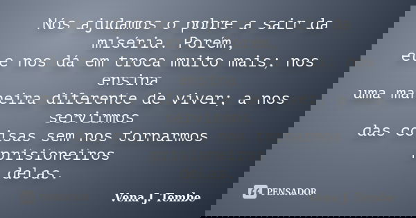 Nós ajudamos o pobre a sair da miséria. Porém, ele nos dá em troca muito mais; nos ensina uma maneira diferente de viver; a nos servirmos das coisas sem nos tor... Frase de Vena J. Tembe.