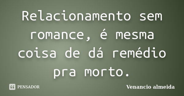 Relacionamento sem romance, é mesma coisa de dá remédio pra morto.... Frase de venancio almeida.