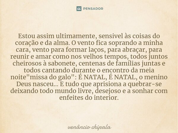 ⁠Estou assim ultimamente, sensivel às coisas do coração e da alma. O vento fica soprando a minha cara, vento para formar laços, para abraçar, para reunir e amar... Frase de Venâncio Chipala.