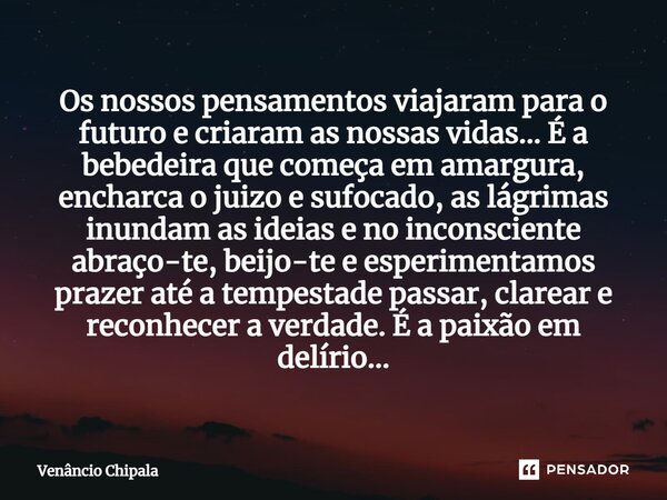 Os nossos pensamentos viajaram para o futuro e criaram as nossas vidas... É a bebedeira que começa em amargura, encharca o juízo e sufocado, as lágrimas inundam... Frase de Venâncio Chipala.