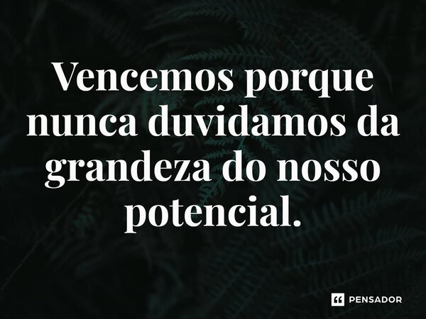 ⁠Vencemos porque nunca duvidamos da grandeza do nosso potencial.