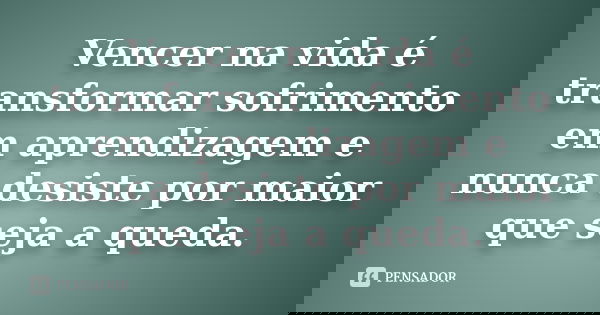Vencer na vida é transformar sofrimento em aprendizagem e nunca desiste por maior que seja a queda.