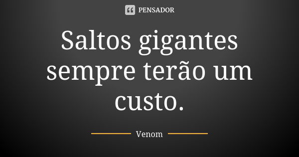 Saltos gigantes sempre terão um custo.... Frase de Venom.