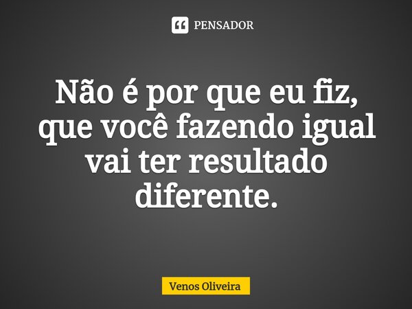 ⁠Não é por que eu fiz, que você fazendo igual vai ter resultado diferente.... Frase de Venos Oliveira.