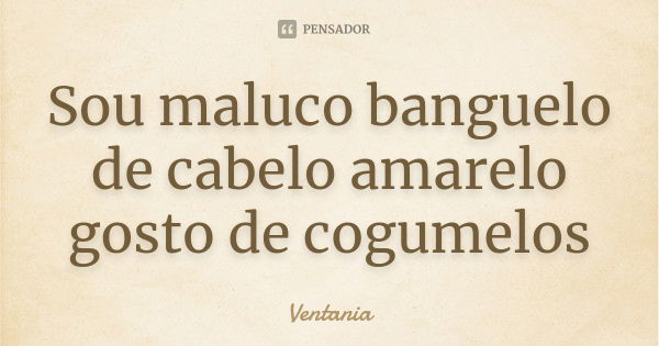 Sou maluco banguelo de cabelo amarelo gosto de cogumelos... Frase de Ventania.