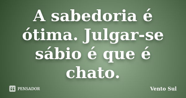 A sabedoria é ótima. Julgar-se sábio é que é chato.... Frase de Vento Sul.