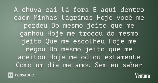 A chuva cai lá fora E aqui dentro caem Minhas lágrimas Hoje você me perdeu Do mesmo jeito que me ganhou Hoje me trocou do mesmo jeito Que me escolheu Hoje me ne... Frase de Ventura.