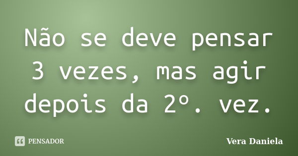 Não se deve pensar 3 vezes, mas agir depois da 2º. vez.... Frase de Vera Daniela.