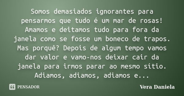 Somos demasiados ignorantes para pensarmos que tudo é um mar de rosas! Amamos e deitamos tudo para fora da janela como se fosse um boneco de trapos. Mas porquê?... Frase de Vera Daniela.