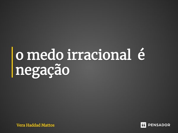 ⁠o medo irracional é negação... Frase de Vera Haddad Mattos.