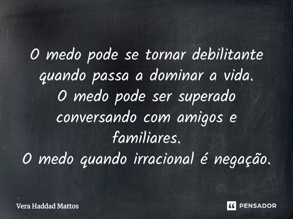 ⁠O medo pode se tornar debilitante quando passa a dominar a vida. O medo pode ser superado conversando com amigos e familiares. O medo quando irracional é negaç... Frase de Vera Haddad Mattos.