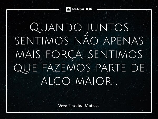 ⁠Quando juntos sentimos não apenas mais força, sentimos que fazemos parte de algo maior .... Frase de Vera Haddad Mattos.