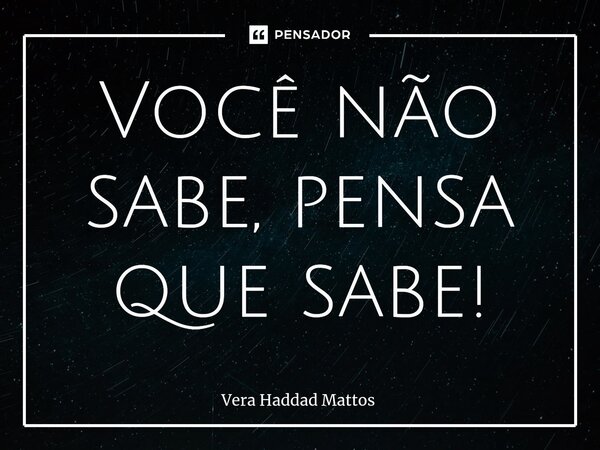 ⁠Você não sabe, pensa que sabe!... Frase de Vera Haddad Mattos.