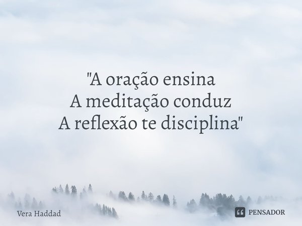 "A oração ensina
A meditação conduz
A reflexão te disciplina"... Frase de Vera Haddad.