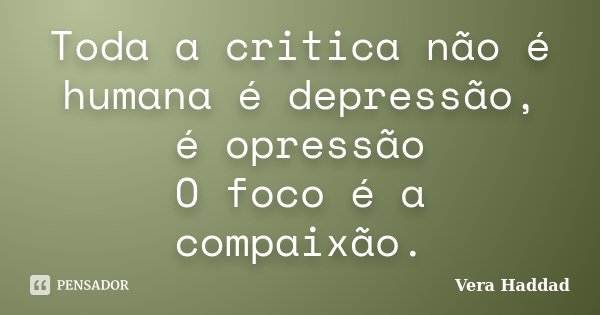 Toda a critica não é humana é depressão, é opressão
O foco é a compaixão.... Frase de Vera Haddad.