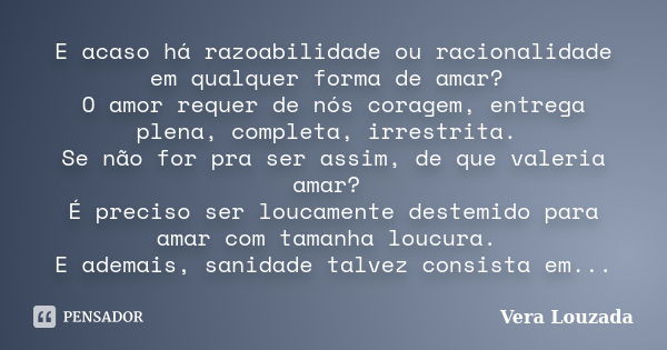 E acaso há razoabilidade ou racionalidade em qualquer forma de amar? O amor requer de nós coragem, entrega plena, completa, irrestrita. Se não for pra ser assim... Frase de Vera Louzada.