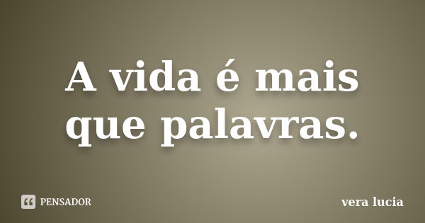 A vida é mais que palavras.... Frase de Vera Lúcia.