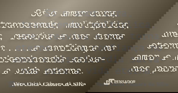 Só o amor cura, transcende, multiplica, une, reaviva e nos torna eterno.....a confiança no amor e misericordia salva-nos para a vida eterna.... Frase de Vera Lúcia Câmara da Silva.