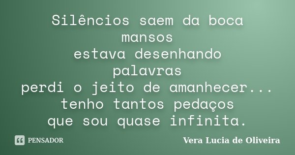 Silêncios saem da boca mansos estava desenhando palavras perdi o jeito de amanhecer... tenho tantos pedaços que sou quase infinita.... Frase de Vera Lúcia de Oliveira.