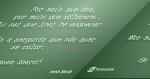 Por mais que doa, por mais que dilacere.. Eu sei que irei te esquecer. Mas eis a pergunta que não quer se calar: Em quem doerá?... Frase de Vera Lúcia.