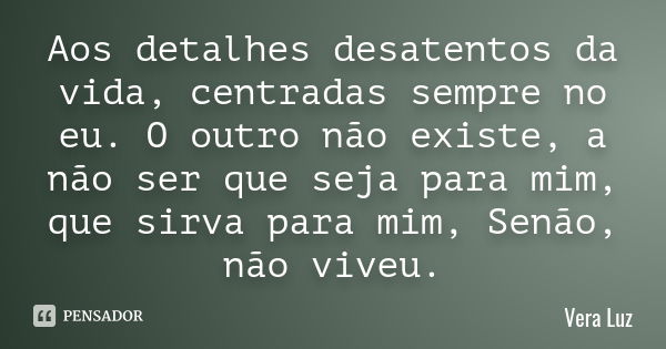 Aos detalhes desatentos da vida, centradas sempre no eu. O outro não existe, a não ser que seja para mim, que sirva para mim, Senão, não viveu.... Frase de Vera Luz.