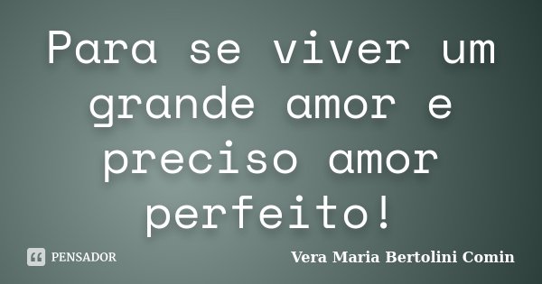 Para se viver um grande amor e preciso amor perfeito!... Frase de Vera Maria Bertolini Comin.