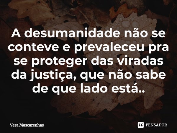 ⁠A desumanidade não se conteve e prevaleceu pra se proteger das viradas da justiça, que não sabe de que lado está..... Frase de Vera Mascarenhas.