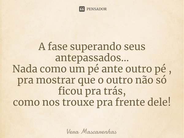 ⁠
A fase superando seus antepassados...
Nada como um pé ante outro pé ,
pra mostrar que o outro não só ficou pra trás,
como nos trouxe pra frente dele!... Frase de Vera Mascarenhas.