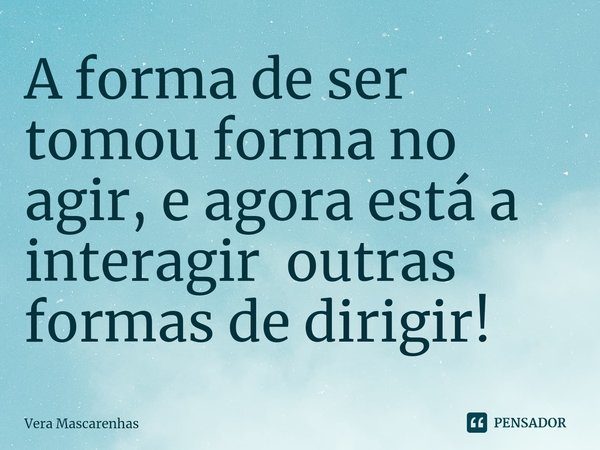 ⁠A forma de ser tomou forma no agir, e agora está a interagir outras formas de dirigir!... Frase de Vera Mascarenhas.