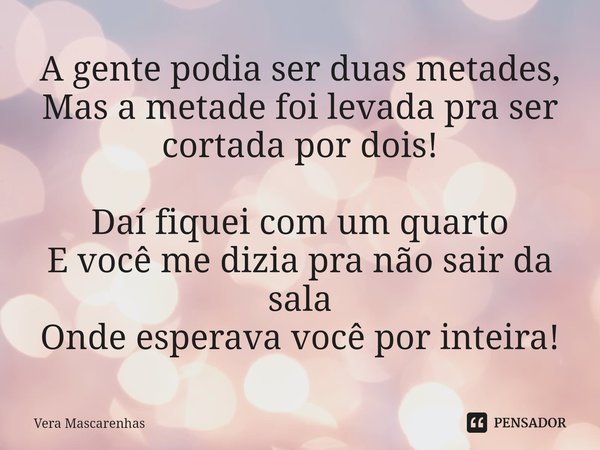 ⁠A gente podia ser duas metades, Mas a metade foi levada pra ser cortada por dois! Daí fiquei com um quarto E você me dizia pra não sair da sala Onde esperava v... Frase de Vera Mascarenhas.