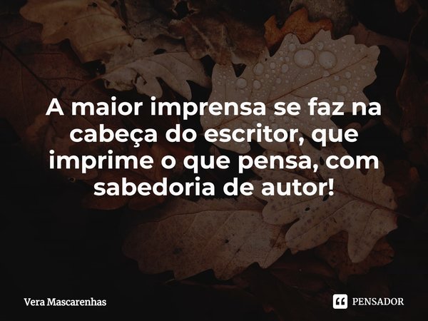A maior imprensa se faz na cabeça do escritor, que imprime o que pensa, com sabedoria de autor!... Frase de Vera Mascarenhas.