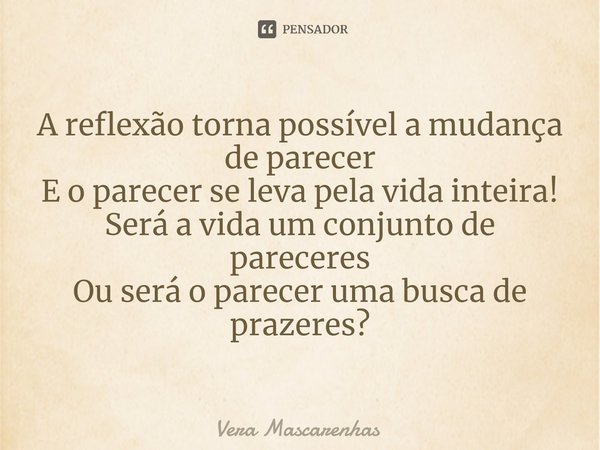 ⁠A reflexão torna possível a mudança de parecer
E o parecer se leva pela vida inteira!
Será a vida um conjunto de pareceres
Ou será o parecer uma busca de praze... Frase de Vera Mascarenhas.