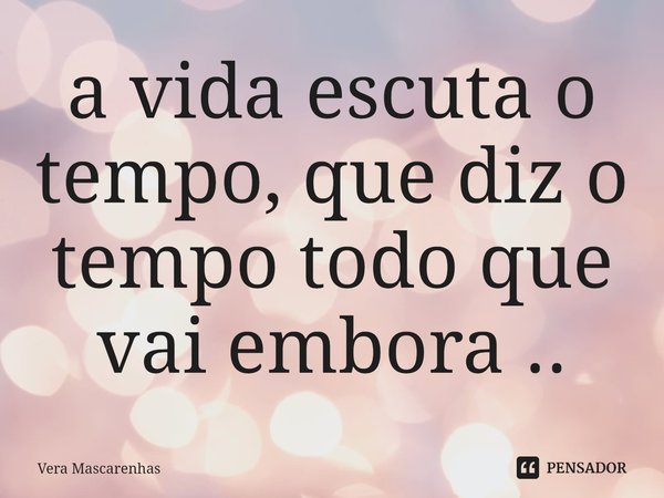 ⁠a vida escuta o tempo, que diz o tempo todo que vai embora ..... Frase de Vera Mascarenhas.