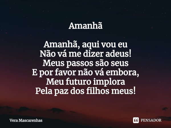 ⁠Amanhã Amanhã, aqui vou eu
Não vá me dizer adeus!
Meus passos são seus
E por favor não vá embora,
Meu futuro implora
Pela paz dos filhos meus!... Frase de Vera Mascarenhas.