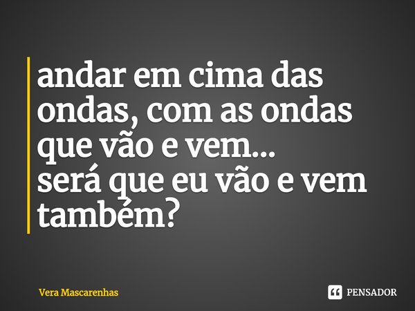 ⁠andar em cima das ondas, com as ondas que vão e vem...
será que eu vão e vem também?... Frase de Vera Mascarenhas.