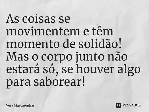 ⁠As coisas se movimentem e têm momento de solidão! Mas o corpo junto não estará só, se houver algo para saborear!... Frase de Vera Mascarenhas.