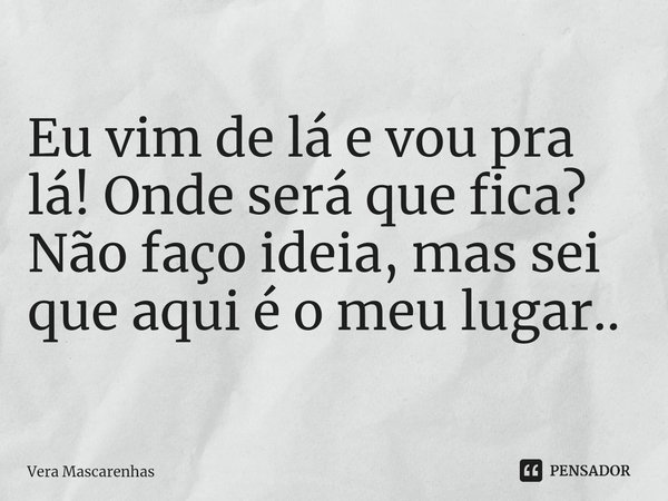 ⁠Eu vim de lá e vou pra lá! Onde será que fica? Não faço ideia, mas sei que aqui é o meu lugar..... Frase de Vera Mascarenhas.