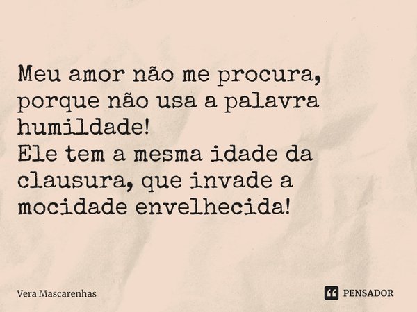 Meu amor não me procura, porque não usa a palavra humildade! Ele tem a mesma idade da clausura, que invade a mocidade envelhecida!... Frase de Vera Mascarenhas.