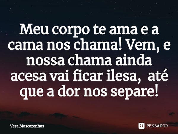 ⁠Meu corpo te ama e a cama nos chama! Vem, e nossa chama ainda acesa vai ficar ilesa, até que a dor nos separe!... Frase de Vera Mascarenhas.