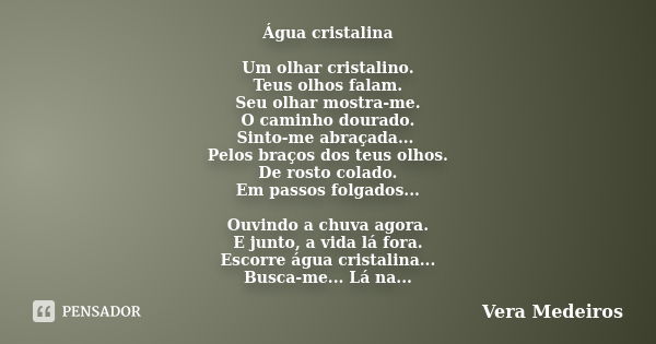 Água cristalina Um olhar cristalino. Teus olhos falam. Seu olhar mostra-me. O caminho dourado. Sinto-me abraçada... Pelos braços dos teus olhos. De rosto colado... Frase de Vera Medeiros.