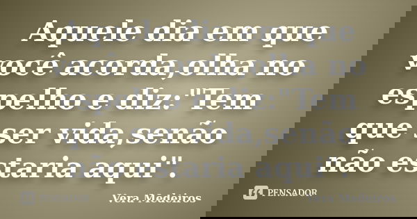 Aquele dia em que você acorda,olha no espelho e diz:"Tem que ser vida,senão não estaria aqui".... Frase de Vera Medeiros.