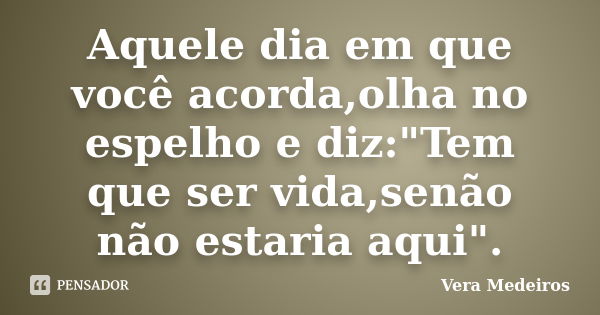 Aquele dia em que você acorda,olha no espelho e diz:"Tem que ser vida,senão não estaria aqui".... Frase de Vera Medeiros.