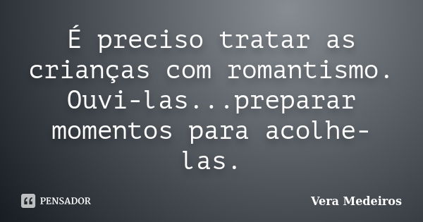 É preciso tratar as crianças com romantismo. Ouvi-las...preparar momentos para acolhe-las.... Frase de Vera Medeiros.