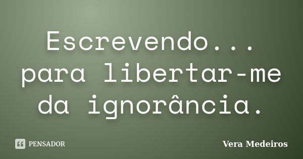 Escrevendo... para libertar-me da ignorância.... Frase de Vera Medeiros.