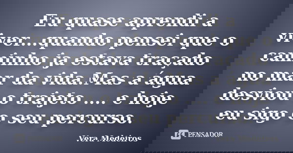 Eu quase aprendi a viver...quando pensei que o caminho ja estava traçado no mar da vida.Mas a água desviou o trajeto .... e hoje eu sigo o seu percurso.... Frase de Vera Medeiros.