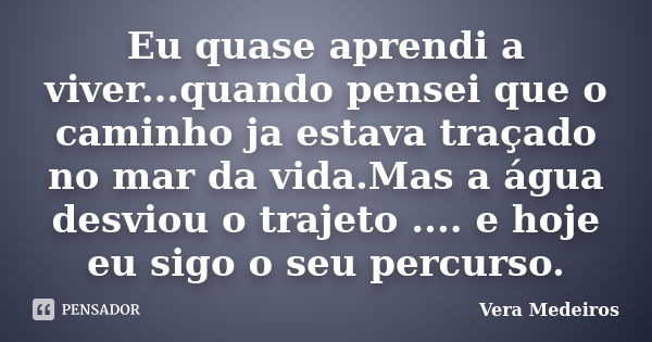 Eu quase aprendi a viver...quando pensei que o caminho ja estava traçado no mar da vida.Mas a água desviou o trajeto .... e hoje eu sigo o seu percurso.... Frase de Vera Medeiros.