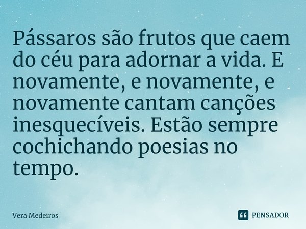 ⁠Pássaros são frutos que caem do céu para adornar a vida. E novamente, e novamente, e novamente cantam canções inesquecíveis. Estão sempre cochichando poesias n... Frase de Vera Medeiros.