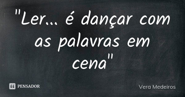 "Ler... é dançar com as palavras em cena"... Frase de Vera Medeiros.